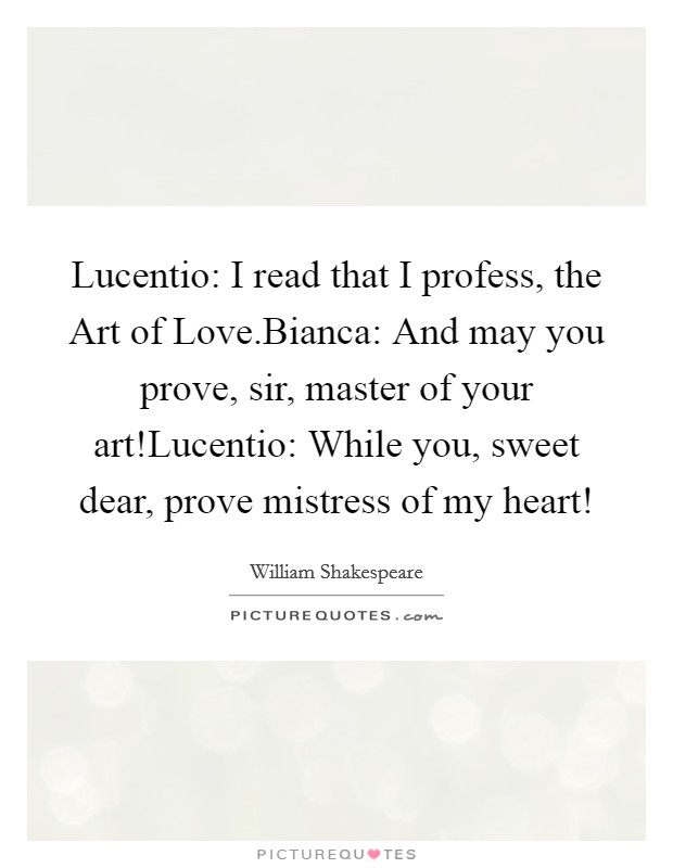 Lucentio: I read that I profess, the Art of Love.Bianca: And may you prove, sir, master of your art!Lucentio: While you, sweet dear, prove mistress of my heart! Picture Quote #1