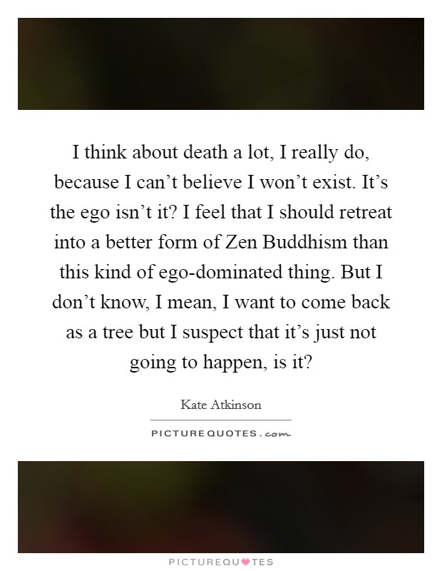 I think about death a lot, I really do, because I can’t believe I won’t exist. It’s the ego isn’t it? I feel that I should retreat into a better form of Zen Buddhism than this kind of ego-dominated thing. But I don’t know, I mean, I want to come back as a tree but I suspect that it’s just not going to happen, is it? Picture Quote #1