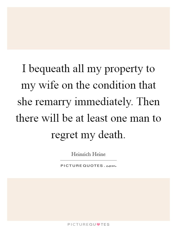 I bequeath all my property to my wife on the condition that she remarry immediately. Then there will be at least one man to regret my death Picture Quote #1