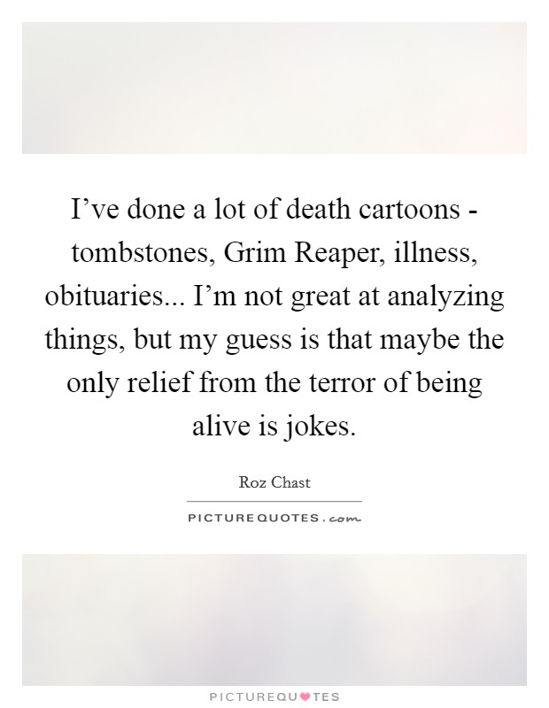 I've done a lot of death cartoons - tombstones, Grim Reaper, illness, obituaries... I'm not great at analyzing things, but my guess is that maybe the only relief from the terror of being alive is jokes. Picture Quote #1