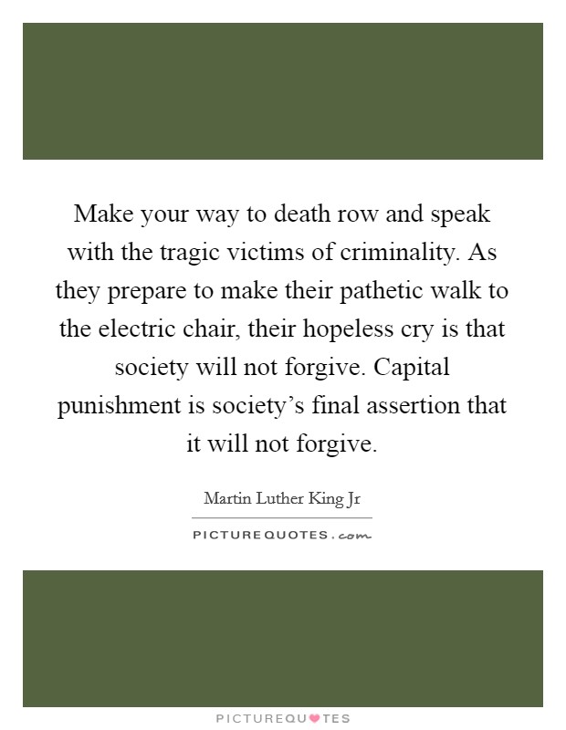 Make your way to death row and speak with the tragic victims of criminality. As they prepare to make their pathetic walk to the electric chair, their hopeless cry is that society will not forgive. Capital punishment is society’s final assertion that it will not forgive Picture Quote #1