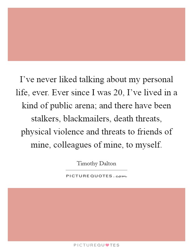 I’ve never liked talking about my personal life, ever. Ever since I was 20, I’ve lived in a kind of public arena; and there have been stalkers, blackmailers, death threats, physical violence and threats to friends of mine, colleagues of mine, to myself Picture Quote #1
