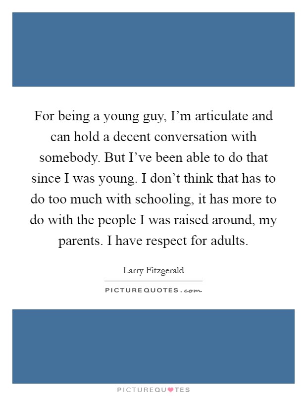 For being a young guy, I'm articulate and can hold a decent conversation with somebody. But I've been able to do that since I was young. I don't think that has to do too much with schooling, it has more to do with the people I was raised around, my parents. I have respect for adults. Picture Quote #1