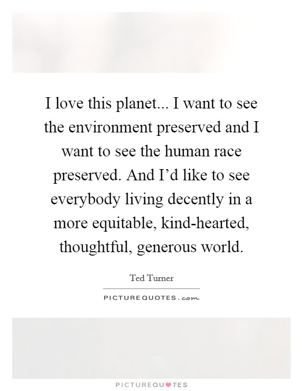 I love this planet... I want to see the environment preserved and I want to see the human race preserved. And I’d like to see everybody living decently in a more equitable, kind-hearted, thoughtful, generous world Picture Quote #1
