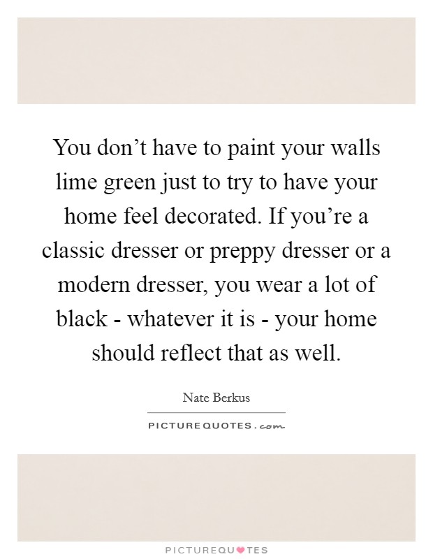 You don't have to paint your walls lime green just to try to have your home feel decorated. If you're a classic dresser or preppy dresser or a modern dresser, you wear a lot of black - whatever it is - your home should reflect that as well. Picture Quote #1