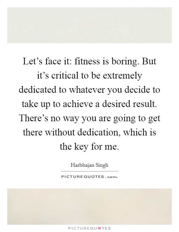 Let's face it: fitness is boring. But it's critical to be extremely dedicated to whatever you decide to take up to achieve a desired result. There's no way you are going to get there without dedication, which is the key for me. Picture Quote #1