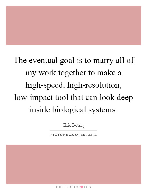 The eventual goal is to marry all of my work together to make a high-speed, high-resolution, low-impact tool that can look deep inside biological systems. Picture Quote #1
