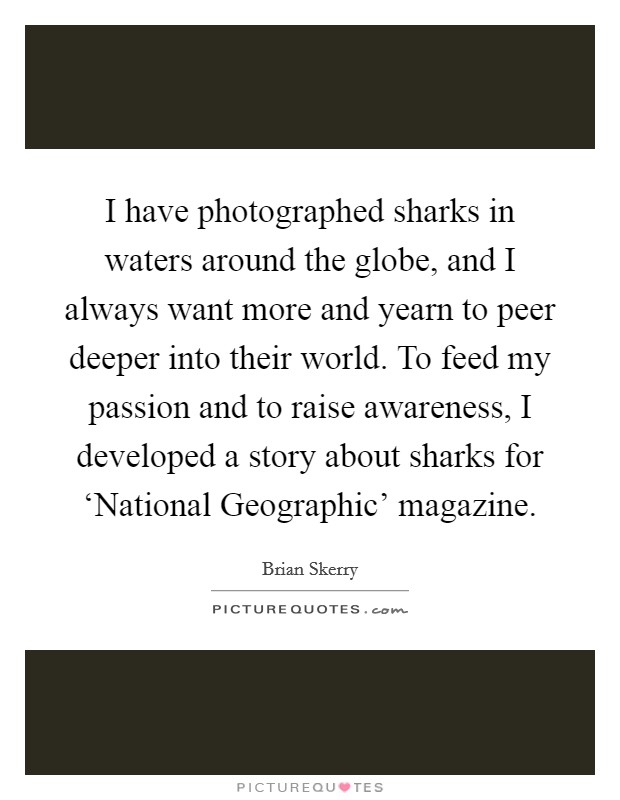I have photographed sharks in waters around the globe, and I always want more and yearn to peer deeper into their world. To feed my passion and to raise awareness, I developed a story about sharks for ‘National Geographic’ magazine Picture Quote #1