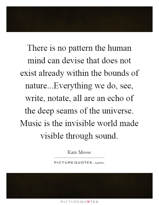 There is no pattern the human mind can devise that does not exist already within the bounds of nature...Everything we do, see, write, notate, all are an echo of the deep seams of the universe. Music is the invisible world made visible through sound Picture Quote #1