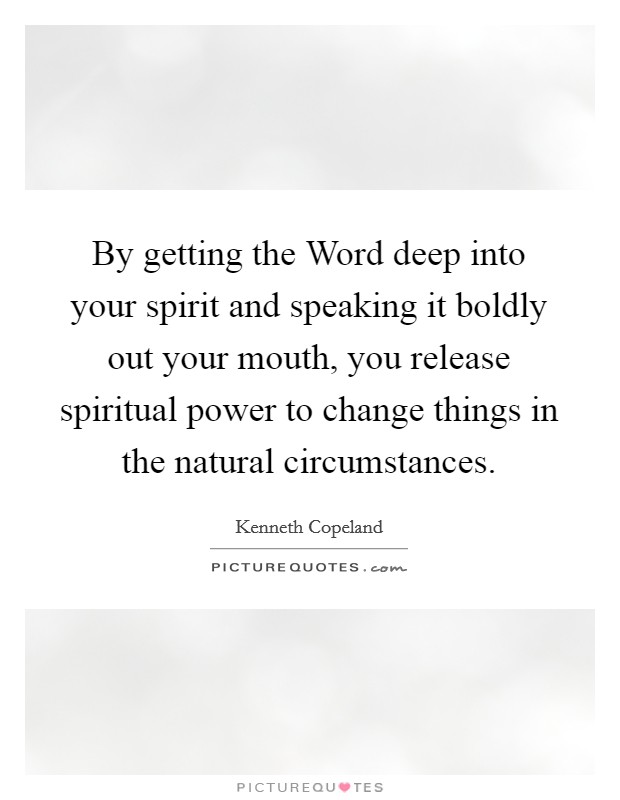 By getting the Word deep into your spirit and speaking it boldly out your mouth, you release spiritual power to change things in the natural circumstances Picture Quote #1