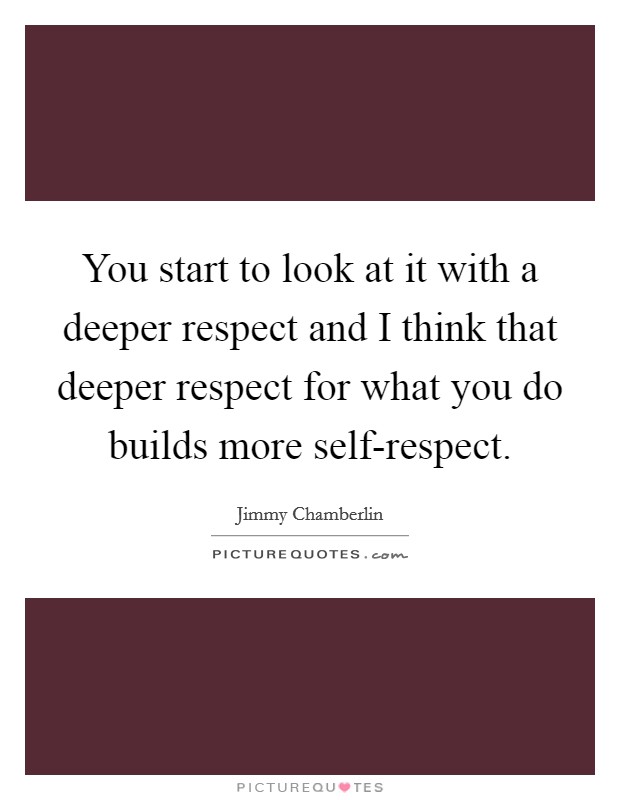 You start to look at it with a deeper respect and I think that deeper respect for what you do builds more self-respect. Picture Quote #1