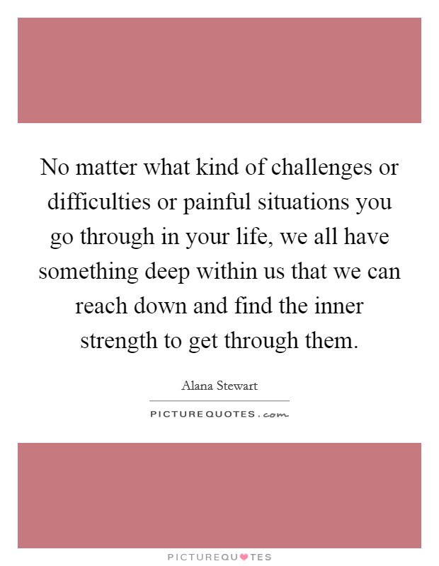 No matter what kind of challenges or difficulties or painful situations you go through in your life, we all have something deep within us that we can reach down and find the inner strength to get through them. Picture Quote #1