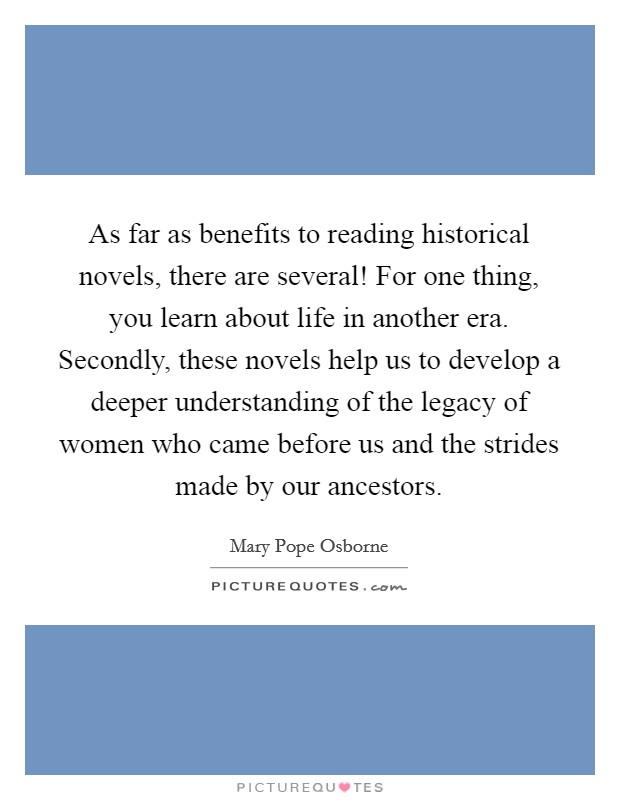 As far as benefits to reading historical novels, there are several! For one thing, you learn about life in another era. Secondly, these novels help us to develop a deeper understanding of the legacy of women who came before us and the strides made by our ancestors Picture Quote #1