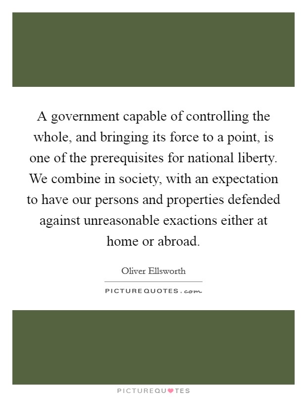 A government capable of controlling the whole, and bringing its force to a point, is one of the prerequisites for national liberty. We combine in society, with an expectation to have our persons and properties defended against unreasonable exactions either at home or abroad Picture Quote #1