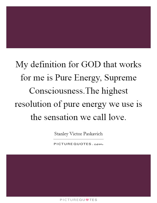 My definition for GOD that works for me is Pure Energy, Supreme Consciousness.The highest resolution of pure energy we use is the sensation we call love. Picture Quote #1