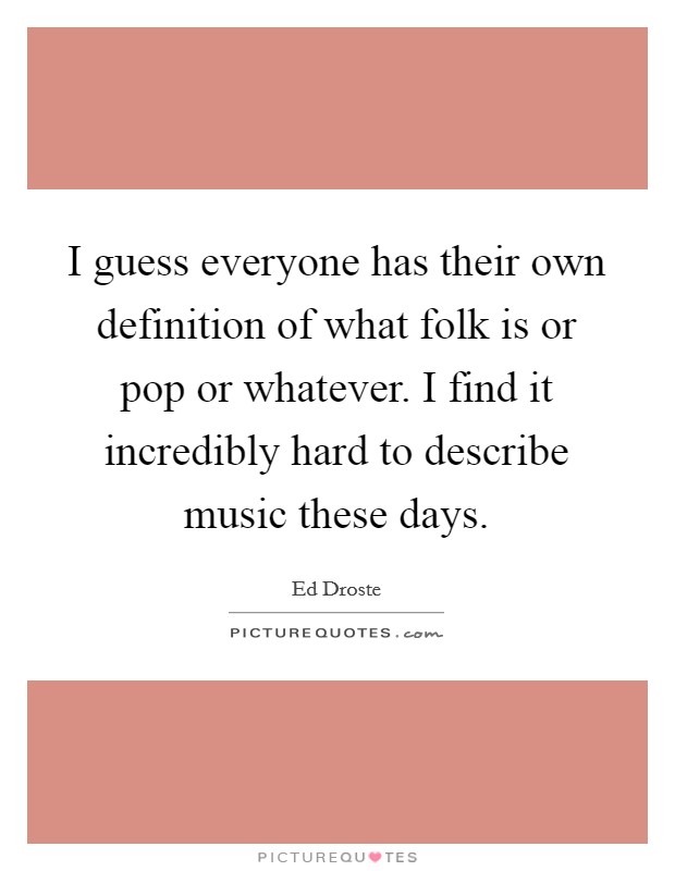 I guess everyone has their own definition of what folk is or pop or whatever. I find it incredibly hard to describe music these days Picture Quote #1