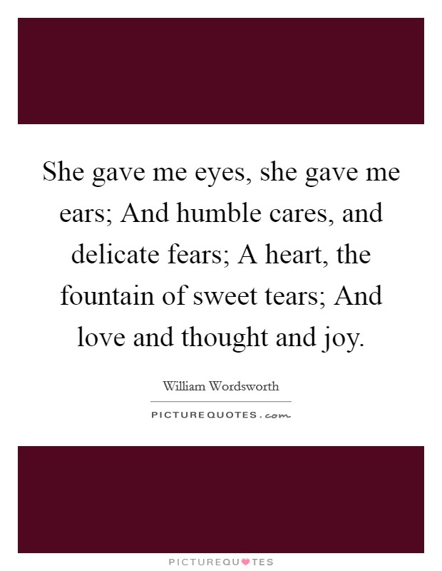 She gave me eyes, she gave me ears; And humble cares, and delicate fears; A heart, the fountain of sweet tears; And love and thought and joy Picture Quote #1