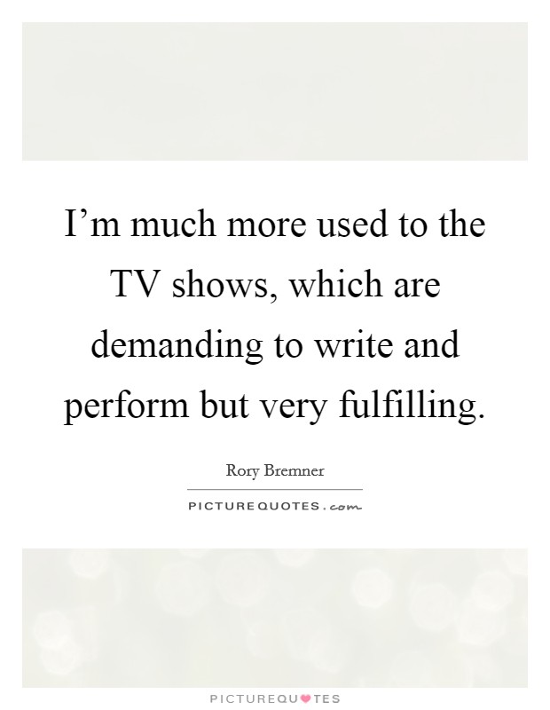 I’m much more used to the TV shows, which are demanding to write and perform but very fulfilling Picture Quote #1