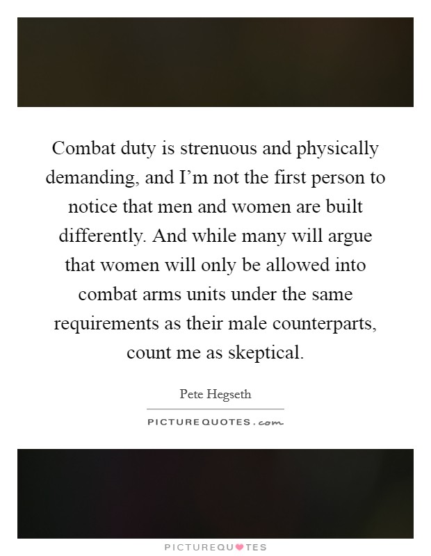Combat duty is strenuous and physically demanding, and I'm not the first person to notice that men and women are built differently. And while many will argue that women will only be allowed into combat arms units under the same requirements as their male counterparts, count me as skeptical. Picture Quote #1