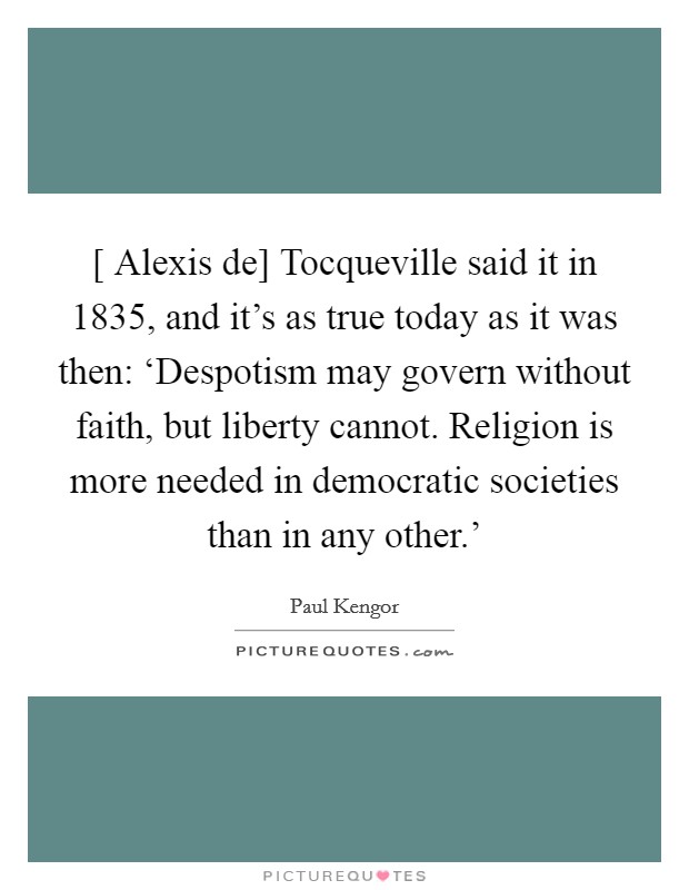 [ Alexis de] Tocqueville said it in 1835, and it’s as true today as it was then: ‘Despotism may govern without faith, but liberty cannot. Religion is more needed in democratic societies than in any other.’ Picture Quote #1