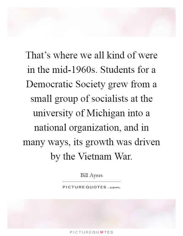 That’s where we all kind of were in the mid-1960s. Students for a Democratic Society grew from a small group of socialists at the university of Michigan into a national organization, and in many ways, its growth was driven by the Vietnam War Picture Quote #1