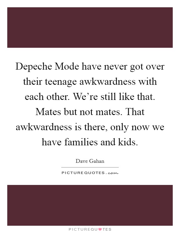 Depeche Mode have never got over their teenage awkwardness with each other. We’re still like that. Mates but not mates. That awkwardness is there, only now we have families and kids Picture Quote #1
