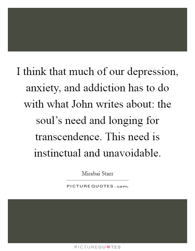 I think that much of our depression, anxiety, and addiction has to do with what John writes about: the soul’s need and longing for transcendence. This need is instinctual and unavoidable Picture Quote #1