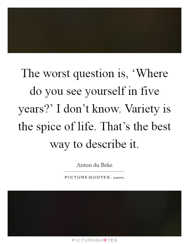 The worst question is, ‘Where do you see yourself in five years?’ I don’t know. Variety is the spice of life. That’s the best way to describe it Picture Quote #1