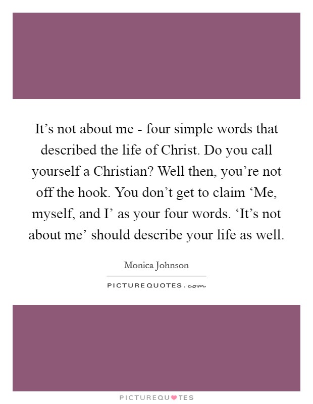 It’s not about me - four simple words that described the life of Christ. Do you call yourself a Christian? Well then, you’re not off the hook. You don’t get to claim ‘Me, myself, and I’ as your four words. ‘It’s not about me’ should describe your life as well Picture Quote #1