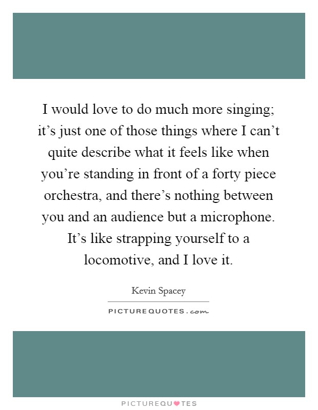I would love to do much more singing; it’s just one of those things where I can’t quite describe what it feels like when you’re standing in front of a forty piece orchestra, and there’s nothing between you and an audience but a microphone. It’s like strapping yourself to a locomotive, and I love it Picture Quote #1
