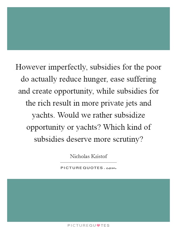 However imperfectly, subsidies for the poor do actually reduce hunger, ease suffering and create opportunity, while subsidies for the rich result in more private jets and yachts. Would we rather subsidize opportunity or yachts? Which kind of subsidies deserve more scrutiny? Picture Quote #1