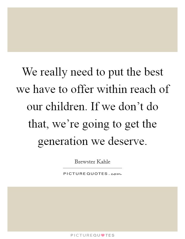We really need to put the best we have to offer within reach of our children. If we don’t do that, we’re going to get the generation we deserve Picture Quote #1