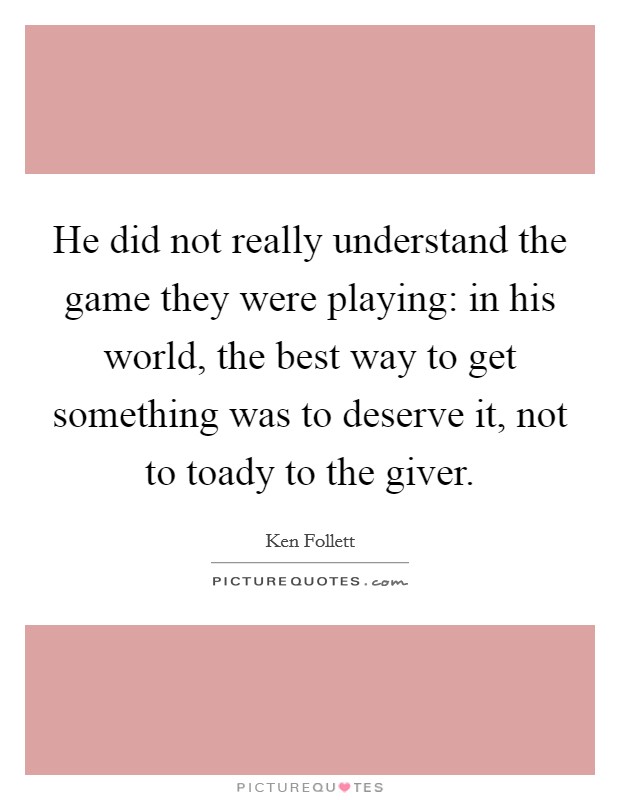 He did not really understand the game they were playing: in his world, the best way to get something was to deserve it, not to toady to the giver Picture Quote #1