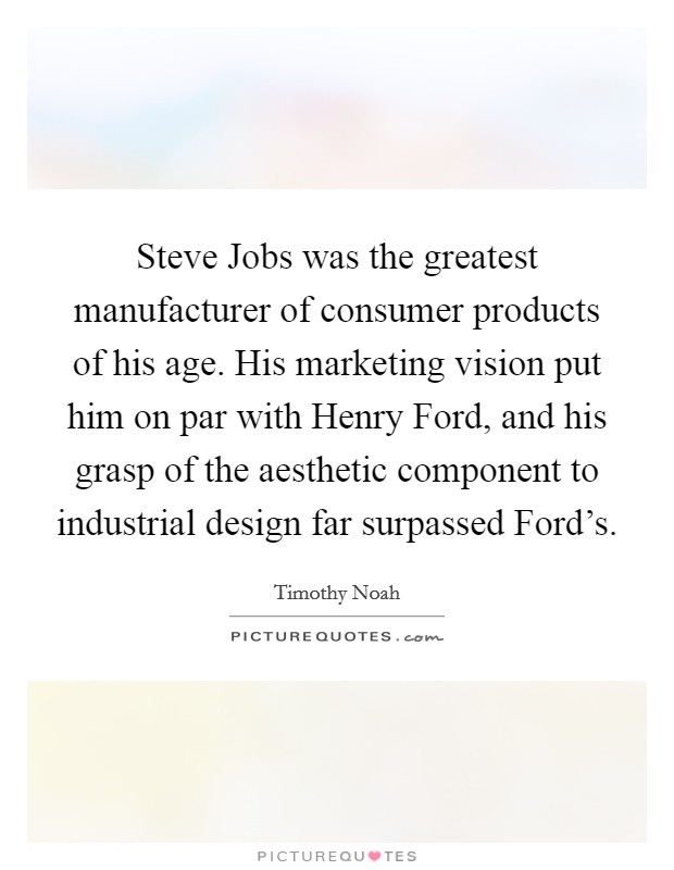 Steve Jobs was the greatest manufacturer of consumer products of his age. His marketing vision put him on par with Henry Ford, and his grasp of the aesthetic component to industrial design far surpassed Ford’s Picture Quote #1