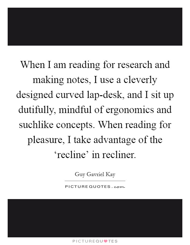 When I am reading for research and making notes, I use a cleverly designed curved lap-desk, and I sit up dutifully, mindful of ergonomics and suchlike concepts. When reading for pleasure, I take advantage of the ‘recline’ in recliner Picture Quote #1
