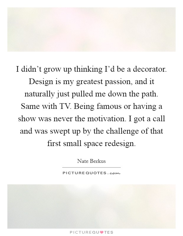 I didn't grow up thinking I'd be a decorator. Design is my greatest passion, and it naturally just pulled me down the path. Same with TV. Being famous or having a show was never the motivation. I got a call and was swept up by the challenge of that first small space redesign. Picture Quote #1