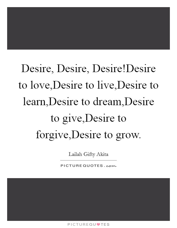 Desire, Desire, Desire!Desire to love,Desire to live,Desire to learn,Desire to dream,Desire to give,Desire to forgive,Desire to grow Picture Quote #1