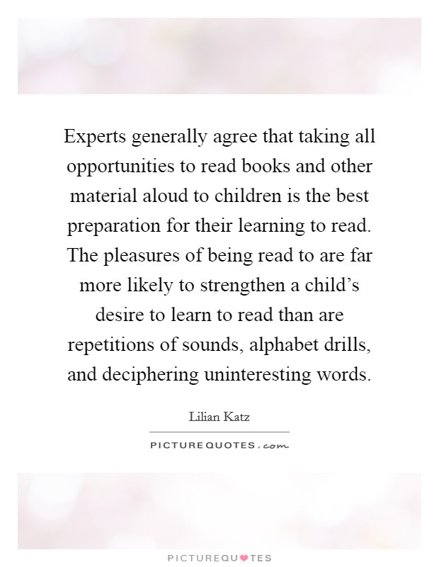 Experts generally agree that taking all opportunities to read books and other material aloud to children is the best preparation for their learning to read. The pleasures of being read to are far more likely to strengthen a child’s desire to learn to read than are repetitions of sounds, alphabet drills, and deciphering uninteresting words Picture Quote #1