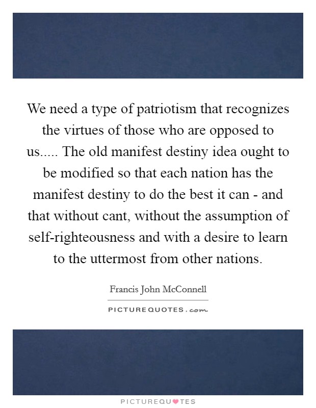 We need a type of patriotism that recognizes the virtues of those who are opposed to us..... The old manifest destiny idea ought to be modified so that each nation has the manifest destiny to do the best it can - and that without cant, without the assumption of self-righteousness and with a desire to learn to the uttermost from other nations Picture Quote #1