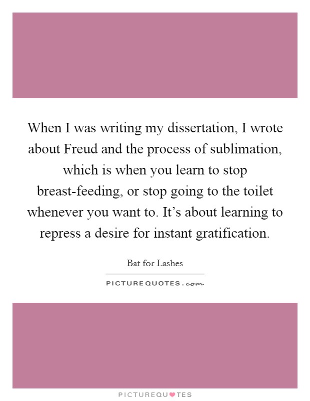 When I was writing my dissertation, I wrote about Freud and the process of sublimation, which is when you learn to stop breast-feeding, or stop going to the toilet whenever you want to. It’s about learning to repress a desire for instant gratification Picture Quote #1