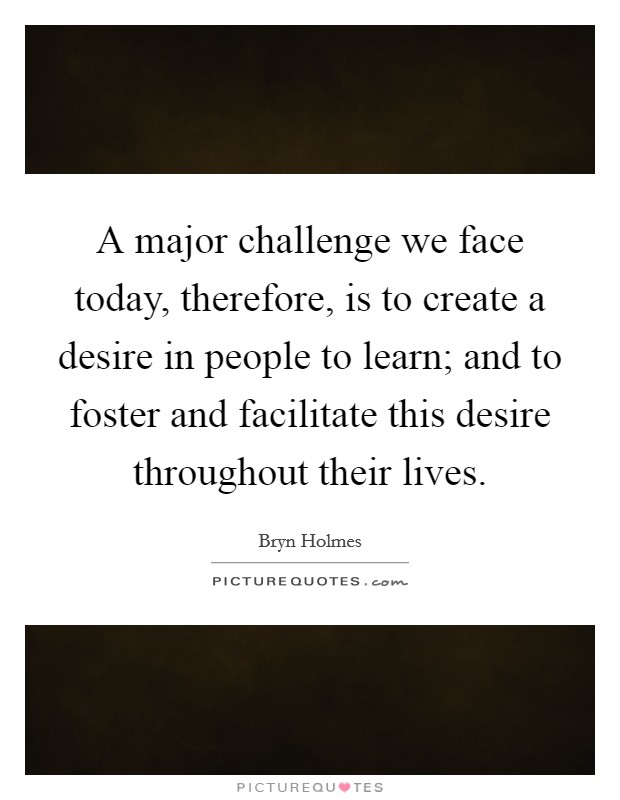 A major challenge we face today, therefore, is to create a desire in people to learn; and to foster and facilitate this desire throughout their lives Picture Quote #1