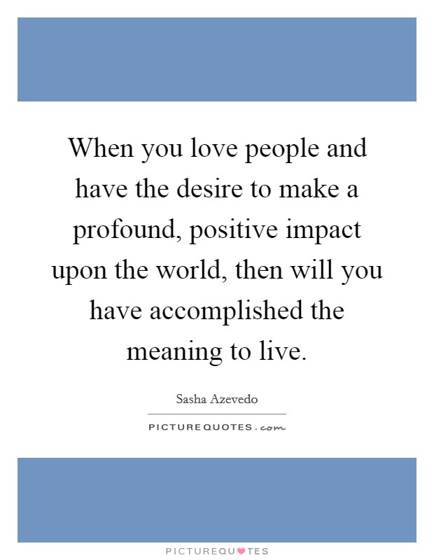 When you love people and have the desire to make a profound, positive impact upon the world, then will you have accomplished the meaning to live Picture Quote #1