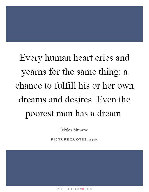 Every human heart cries and yearns for the same thing: a chance to fulfill his or her own dreams and desires. Even the poorest man has a dream Picture Quote #1
