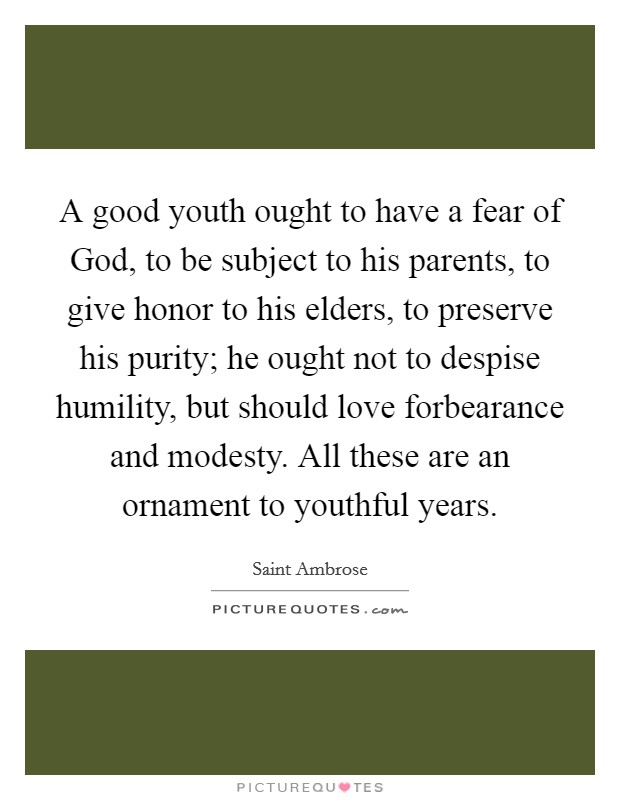 A good youth ought to have a fear of God, to be subject to his parents, to give honor to his elders, to preserve his purity; he ought not to despise humility, but should love forbearance and modesty. All these are an ornament to youthful years Picture Quote #1