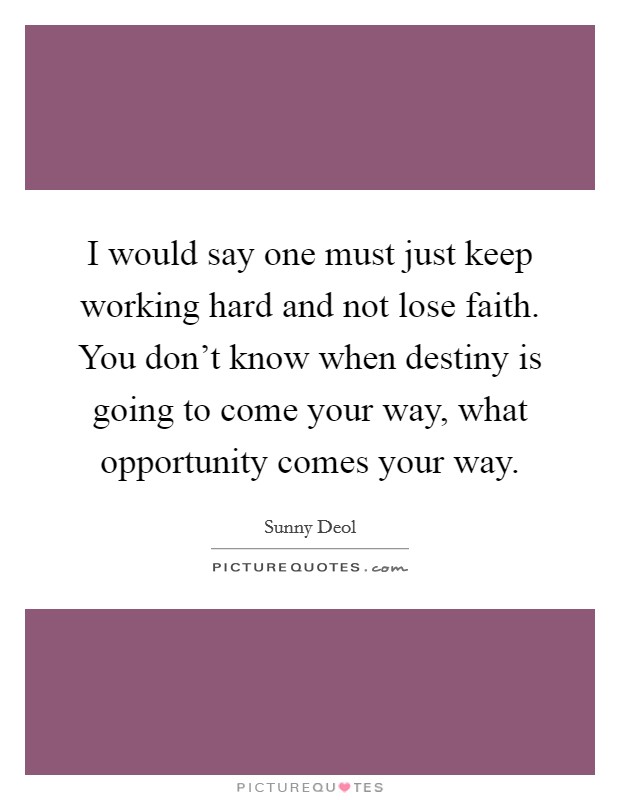 I would say one must just keep working hard and not lose faith. You don’t know when destiny is going to come your way, what opportunity comes your way Picture Quote #1