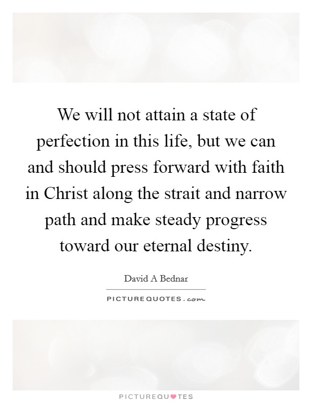 We will not attain a state of perfection in this life, but we can and should press forward with faith in Christ along the strait and narrow path and make steady progress toward our eternal destiny Picture Quote #1