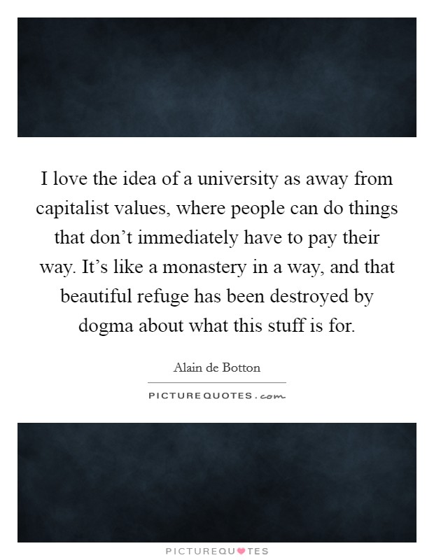I love the idea of a university as away from capitalist values, where people can do things that don’t immediately have to pay their way. It’s like a monastery in a way, and that beautiful refuge has been destroyed by dogma about what this stuff is for Picture Quote #1
