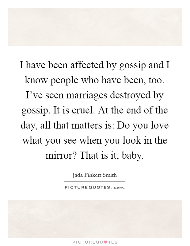 I have been affected by gossip and I know people who have been, too. I’ve seen marriages destroyed by gossip. It is cruel. At the end of the day, all that matters is: Do you love what you see when you look in the mirror? That is it, baby Picture Quote #1