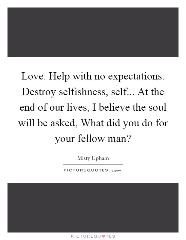 Love. Help with no expectations. Destroy selfishness, self... At the end of our lives, I believe the soul will be asked, What did you do for your fellow man? Picture Quote #1