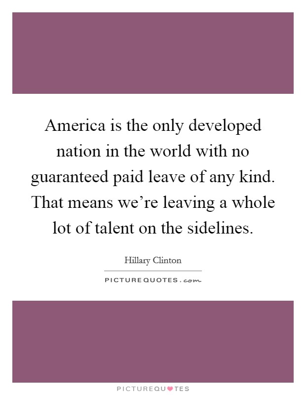America is the only developed nation in the world with no guaranteed paid leave of any kind. That means we’re leaving a whole lot of talent on the sidelines Picture Quote #1